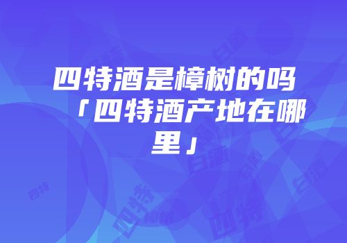 四特酒是樟树的吗「四特酒产地在哪里」