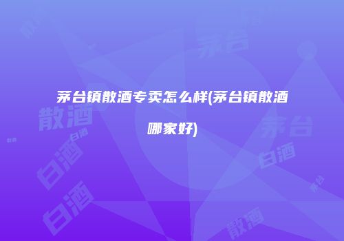 茅台镇散酒专卖怎么样(茅台镇散酒哪家好)