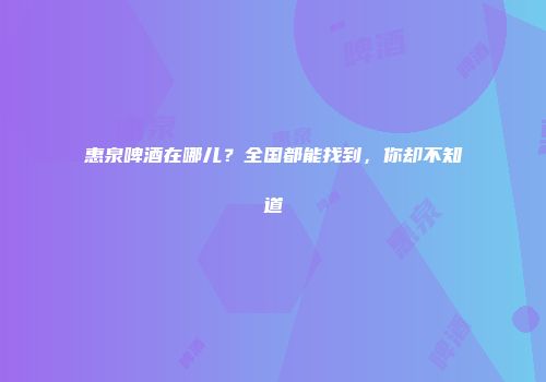 惠泉啤酒在哪儿？全国都能找到，你却不知道