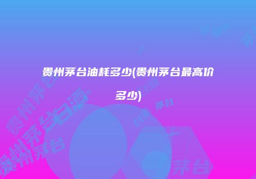 贵州茅台油耗多少(贵州茅台最高价多少)