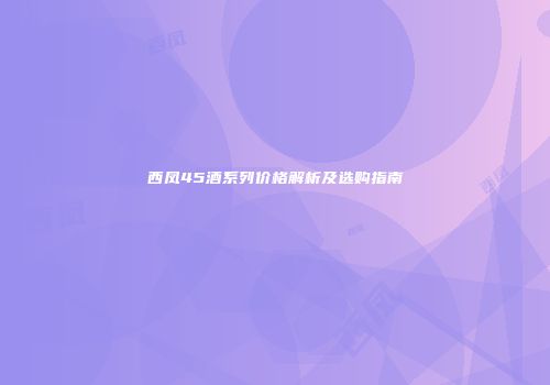 西凤45酒系列价格解析及选购指南