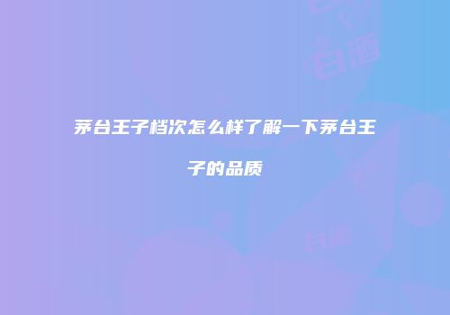 茅台王子档次怎么样了解一下茅台王子的品质