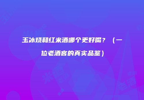 玉冰烧和红米酒哪个更好喝？（一位老酒客的真实品鉴）