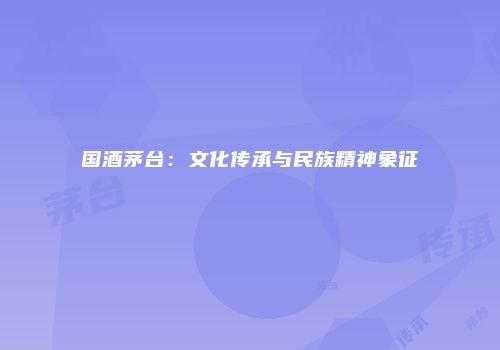 国酒茅台：文化传承与民族精神象征