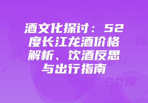 酒文化探讨：52度长江龙酒价格解析、饮酒反思与出行指南