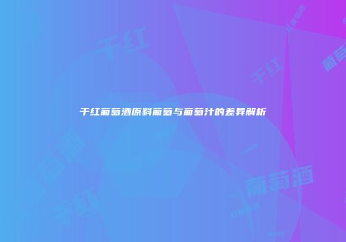 干红葡萄酒原料葡萄与葡萄汁的差异解析