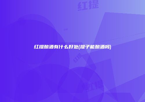红提酿酒有什么好处(提子能酿酒吗)