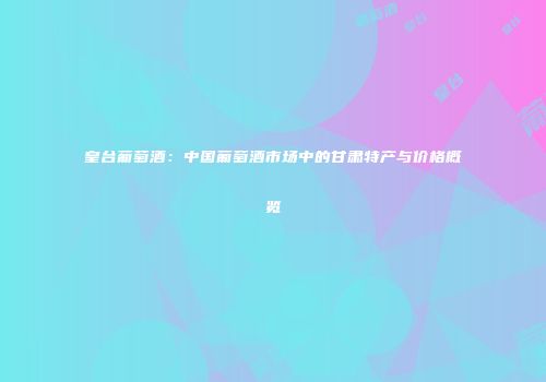 皇台葡萄酒：中国葡萄酒市场中的甘肃特产与价格概览