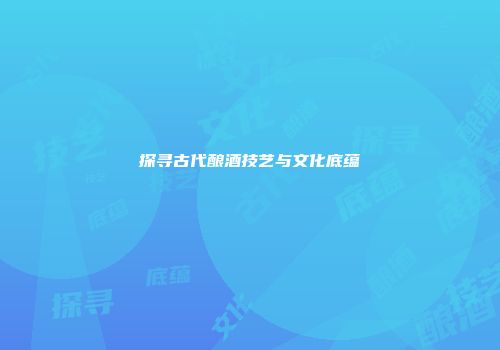探寻古代酿酒技艺与文化底蕴