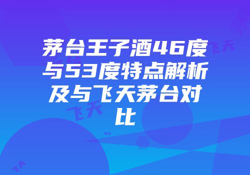 茅台王子酒46度与53度特点解析及与飞天茅台对比