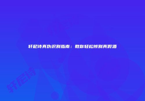 轩尼诗真伪识别指南：教你轻松辨别真假酒