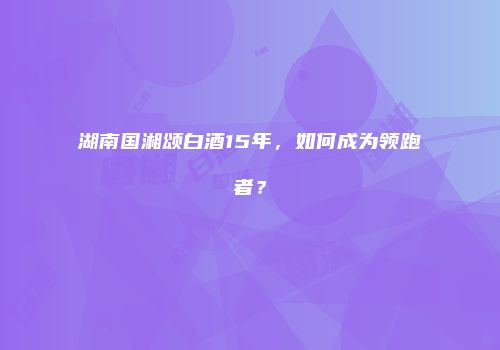 湖南国湘颂白酒15年，如何成为领跑者？