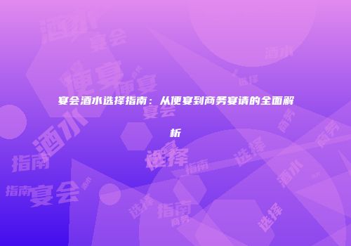 宴会酒水选择指南：从便宴到商务宴请的全面解析
