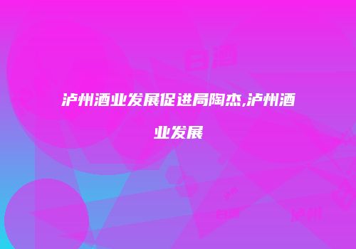 泸州酒业发展促进局陶杰,泸州酒业发展