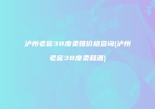 泸州老窖38度柔雅价格查询(泸州老窖38度柔和酒)