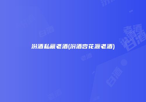 汾酒私藏老酒(汾酒杏花源老酒)