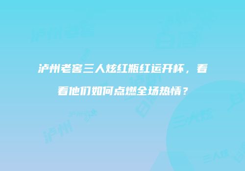 泸州老窖三人炫红瓶红运开杯，看看他们如何点燃全场热情？