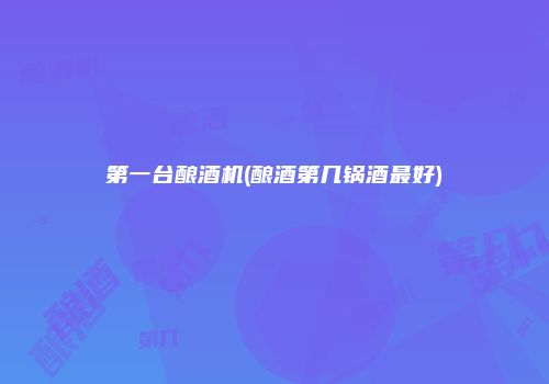 第一台酿酒机(酿酒第几锅酒最好)