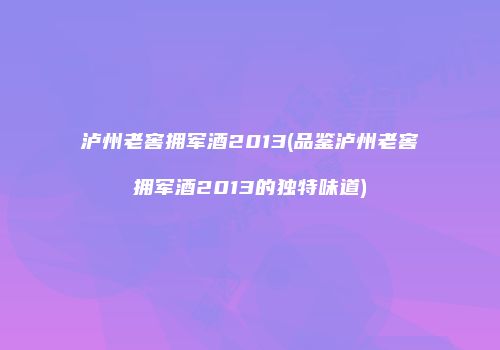 泸州老窖拥军酒2013(品鉴泸州老窖拥军酒2013的独特味道)