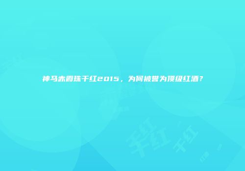 神马赤霞珠干红2015，为何被誉为顶级红酒？
