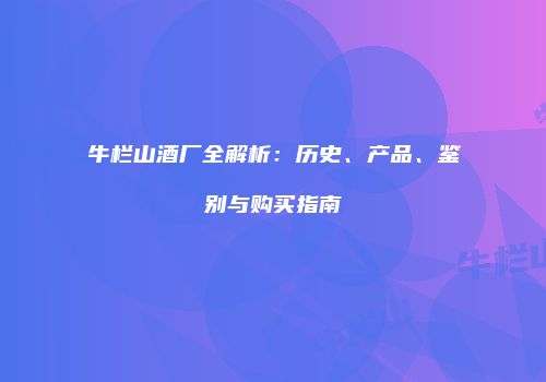 牛栏山酒厂全解析：历史、产品、鉴别与购买指南