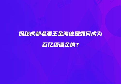 探秘成都老酒王金海他是如何成为百亿级酒企的？