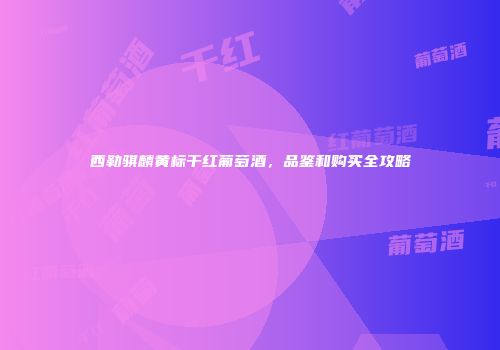 西勒骐麟黄标干红葡萄酒，品鉴和购买全攻略