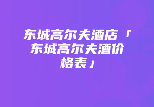 东城高尔夫酒店「东城高尔夫酒价格表」