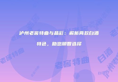 泸州老窖特曲与晶彩：解析两款白酒特色，助您明智选择