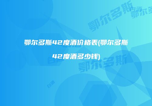 鄂尔多斯42度酒价格表(鄂尔多斯42度酒多少钱)