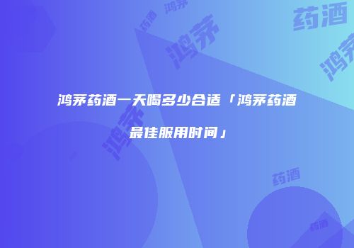 鸿茅药酒一天喝多少合适「鸿茅药酒最佳服用时间」