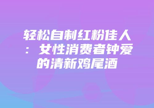 轻松自制红粉佳人：女性消费者钟爱的清新鸡尾酒