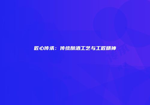 匠心传承：传统酿酒工艺与工匠精神