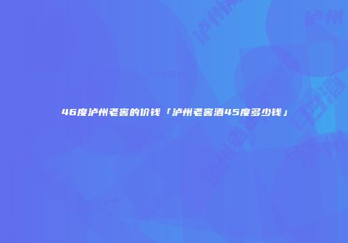 46度泸州老窖的价钱「泸州老窖酒45度多少钱」