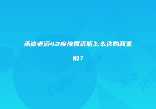 承德老酒42度浓香瓷瓶怎么选购和鉴别？