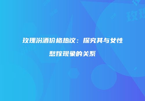 玫瑰汾酒价格热议：探究其与女性愁嫁现象的关系