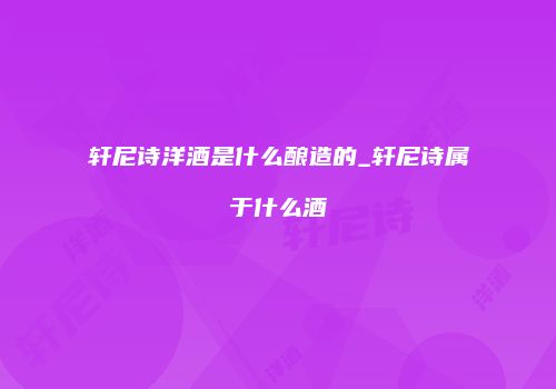 轩尼诗洋酒是什么酿造的_轩尼诗属于什么酒