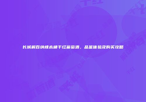 长城解百纳橡木桶干红葡萄酒，品鉴体验及购买攻略