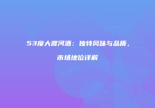 53度大渡河酒：独特风味与品质，市场地位详解