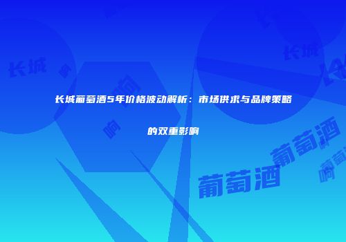 长城葡萄酒5年价格波动解析：市场供求与品牌策略的双重影响