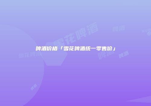 啤酒价格「雪花啤酒统一零售价」