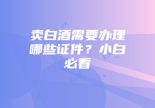 卖白酒需要办理哪些证件？小白必看