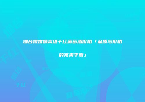 烟台橡木桶高级干红葡萄酒价格「品质与价格的完美平衡」