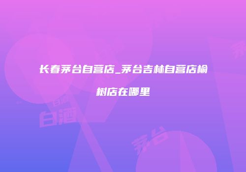 长春茅台自营店_茅台吉林自营店榆树店在哪里