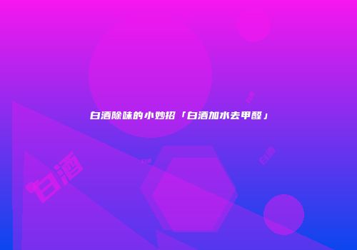 白酒除味的小妙招「白酒加水去甲醛」