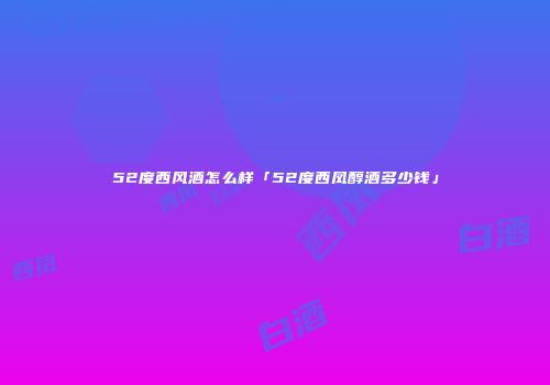 52度西风酒怎么样「52度西凤醇酒多少钱」