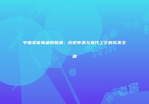 中国老窖真藏醇酿酒：历史传承与现代工艺的完美交融