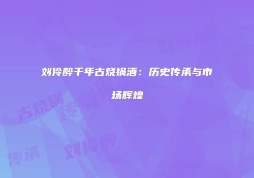 刘伶醉千年古烧锅酒：历史传承与市场辉煌