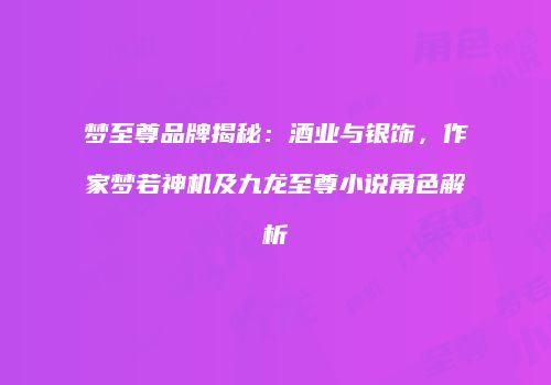 梦至尊品牌揭秘：酒业与银饰，作家梦若神机及九龙至尊小说角色解析