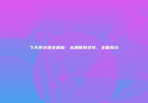 飞天茅台酒全解析：从酒质到文化，全面揭示